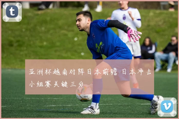 亚洲杯越南对阵日本前瞻 日本冲击小组赛关键三分