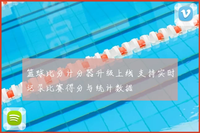 篮球比分计分器升级上线 支持实时记录比赛得分与统计数据