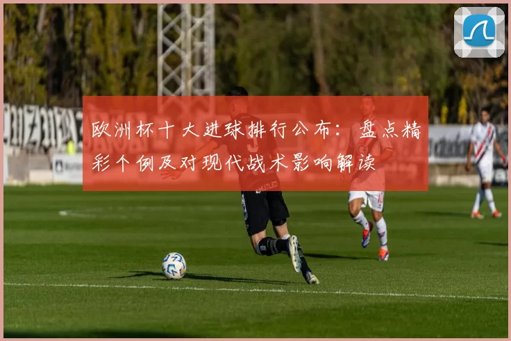 欧洲杯十大进球排行公布：盘点精彩个例及对现代战术影响解读