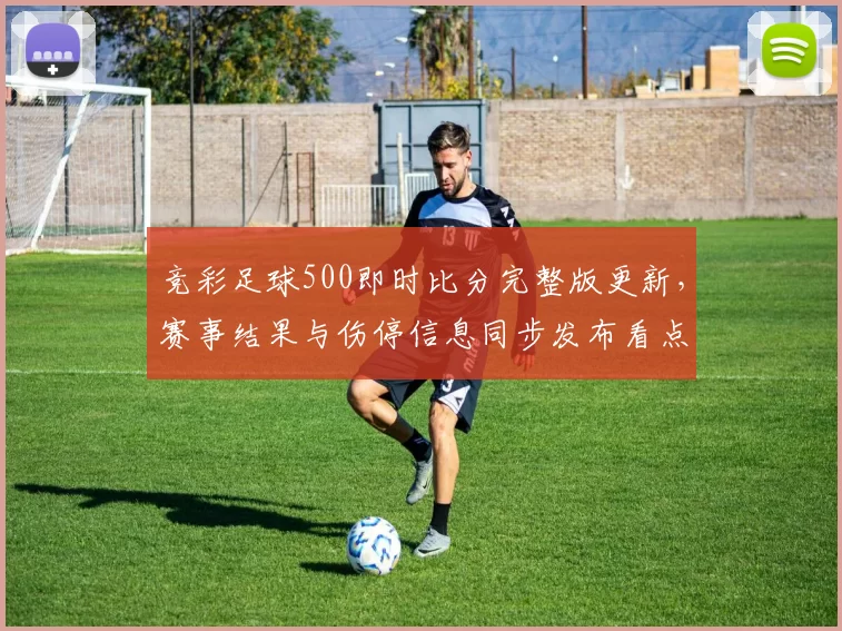 竞彩足球500即时比分完整版更新，赛事结果与伤停信息同步发布看点清晰