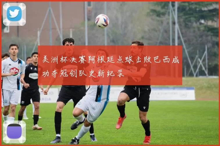 美洲杯决赛阿根廷点球击败巴西成功夺冠创队史新纪录