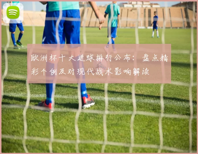 欧洲杯十大进球排行公布：盘点精彩个例及对现代战术影响解读