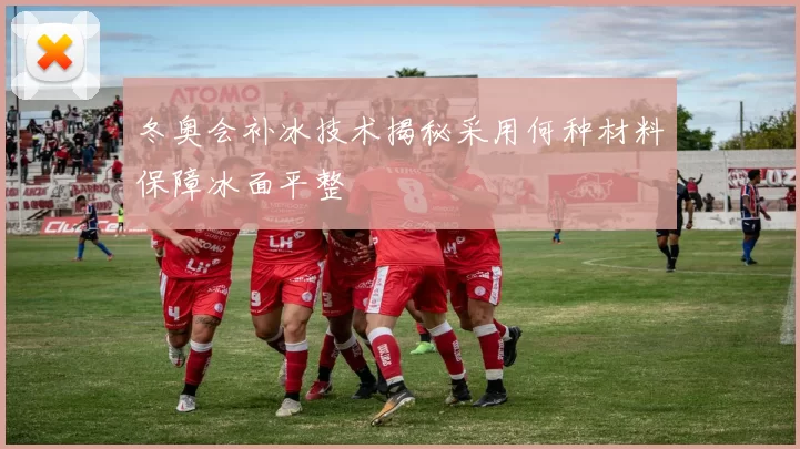冬奥会补冰技术揭秘采用何种材料保障冰面平整