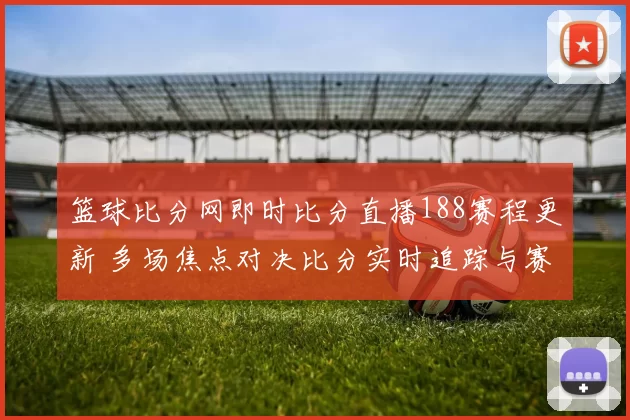 篮球比分网即时比分直播188赛程更新 多场焦点对决比分实时追踪与赛况分析
