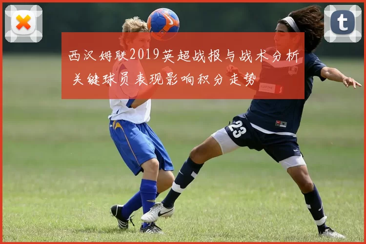 西汉姆联2019英超战报与战术分析 关键球员表现影响积分走势
