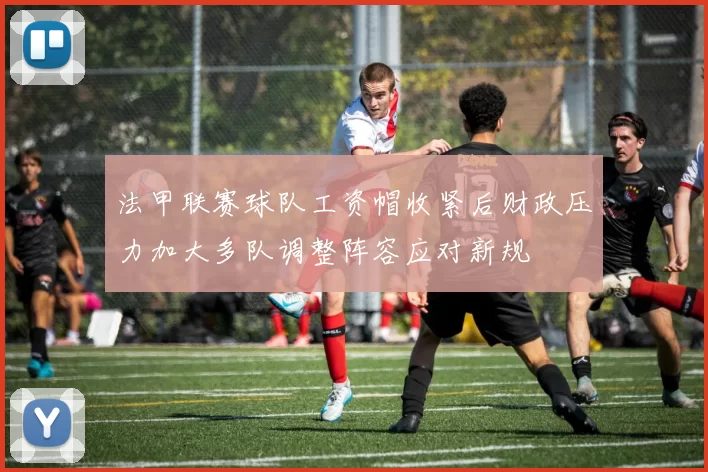 法甲联赛球队工资帽收紧后财政压力加大多队调整阵容应对新规