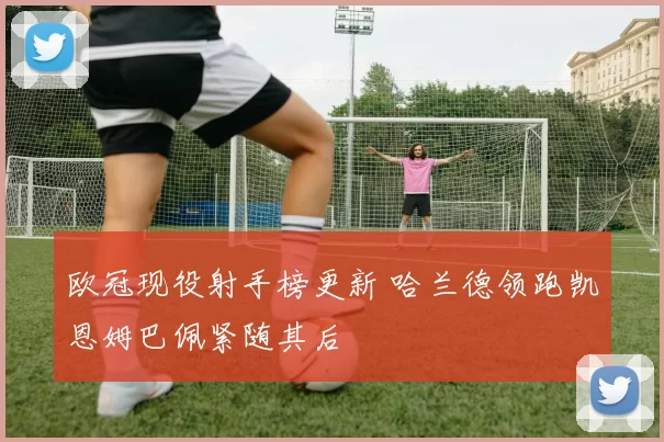 欧冠现役射手榜更新 哈兰德领跑凯恩姆巴佩紧随其后