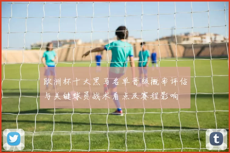 欧洲杯十大黑马名单晋级概率评估与关键球员战术看点及赛程影响