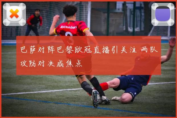 巴萨对阵巴黎欧冠直播引关注 两队攻防对决成焦点