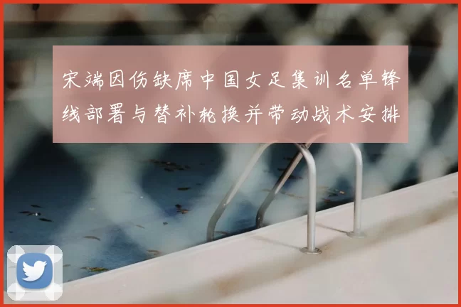 宋端因伤缺席中国女足集训名单锋线部署与替补轮换并带动战术安排调整