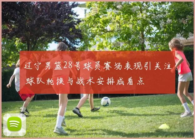 辽宁男篮28号球员赛场表现引关注 球队轮换与战术安排成看点