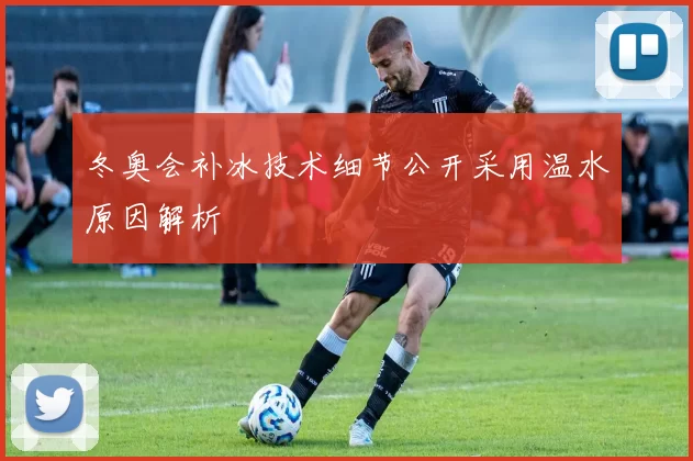冬奥会补冰技术细节公开采用温水原因解析