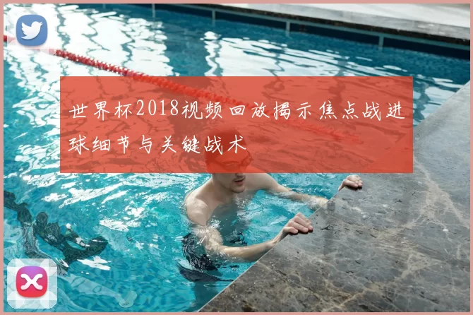 世界杯2018视频回放揭示焦点战进球细节与关键战术