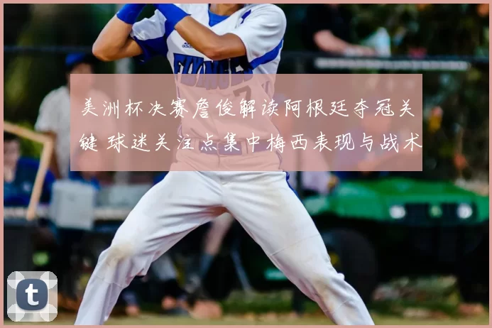 美洲杯决赛詹俊解读阿根廷夺冠关键 球迷关注点集中梅西表现与战术变化
