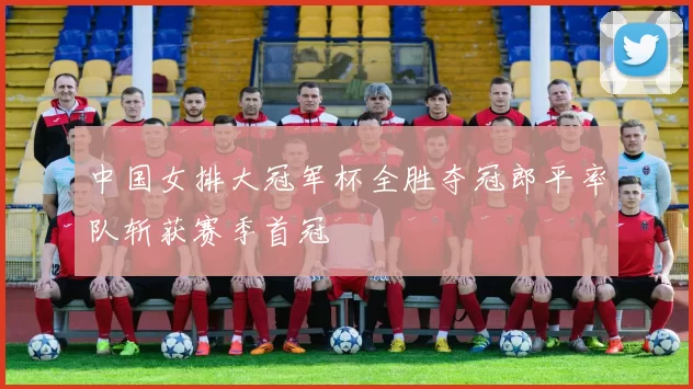 中国女排大冠军杯全胜夺冠郎平率队斩获赛季首冠