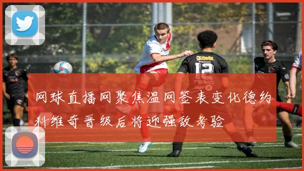 网球直播网聚焦温网签表变化德约科维奇晋级后将迎强敌考验