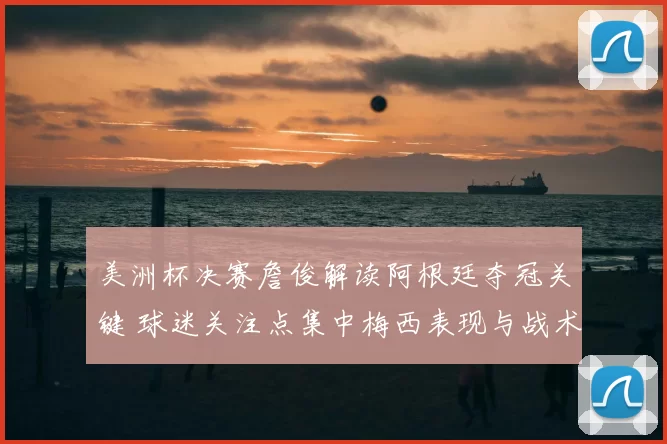 美洲杯决赛詹俊解读阿根廷夺冠关键 球迷关注点集中梅西表现与战术变化