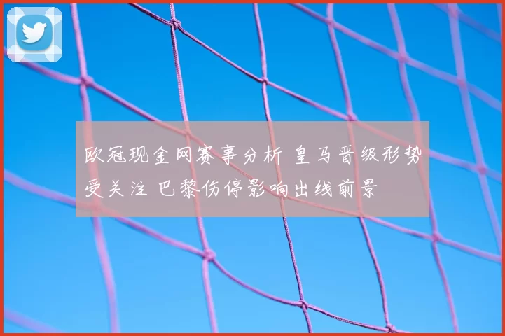 欧冠现金网赛事分析 皇马晋级形势受关注 巴黎伤停影响出线前景