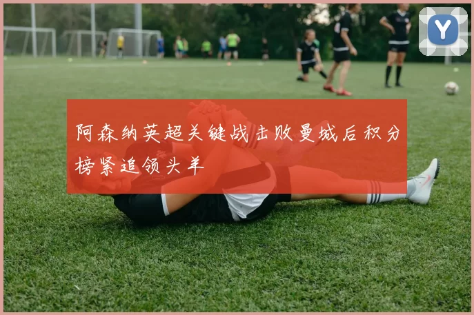 阿森纳英超关键战击败曼城后积分榜紧追领头羊