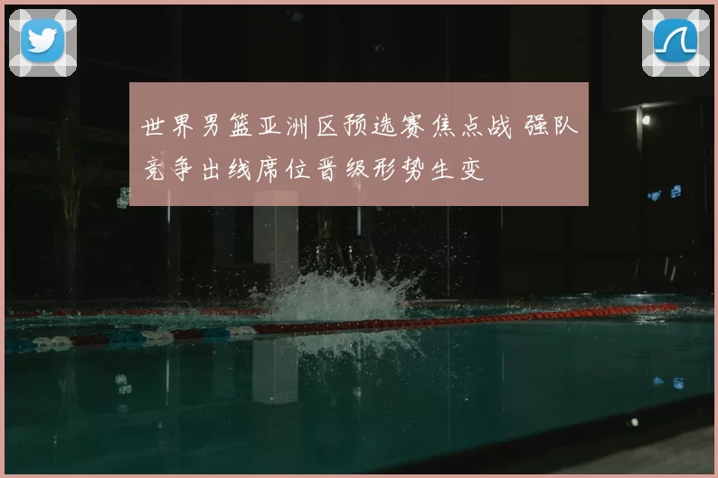 世界男篮亚洲区预选赛焦点战 强队竞争出线席位晋级形势生变
