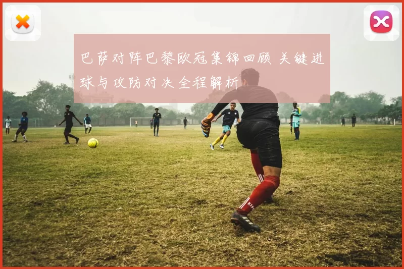 巴萨对阵巴黎欧冠集锦回顾 关键进球与攻防对决全程解析