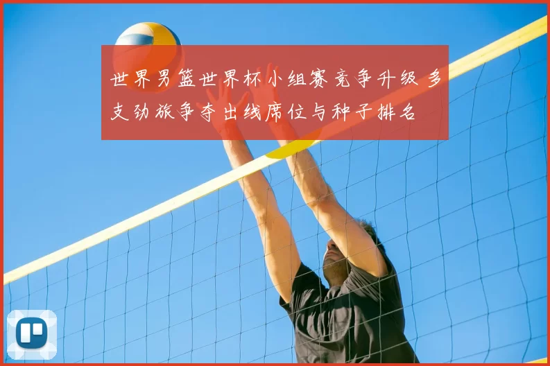 世界男篮世界杯小组赛竞争升级 多支劲旅争夺出线席位与种子排名