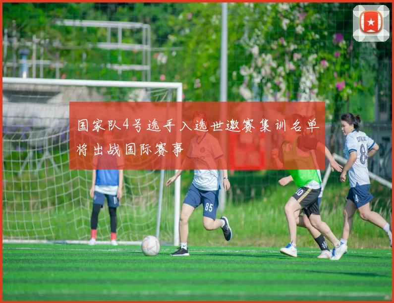 国家队4号选手入选世邀赛集训名单将出战国际赛事