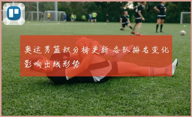 奥运男篮积分榜更新 各队排名变化影响出线形势