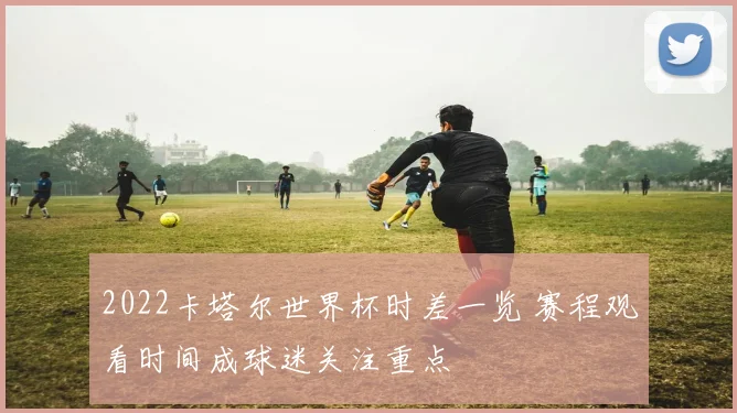 2022卡塔尔世界杯时差一览 赛程观看时间成球迷关注重点