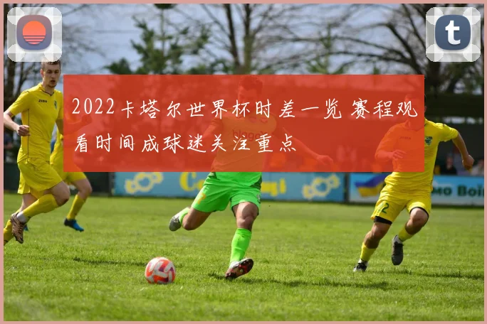 2022卡塔尔世界杯时差一览 赛程观看时间成球迷关注重点